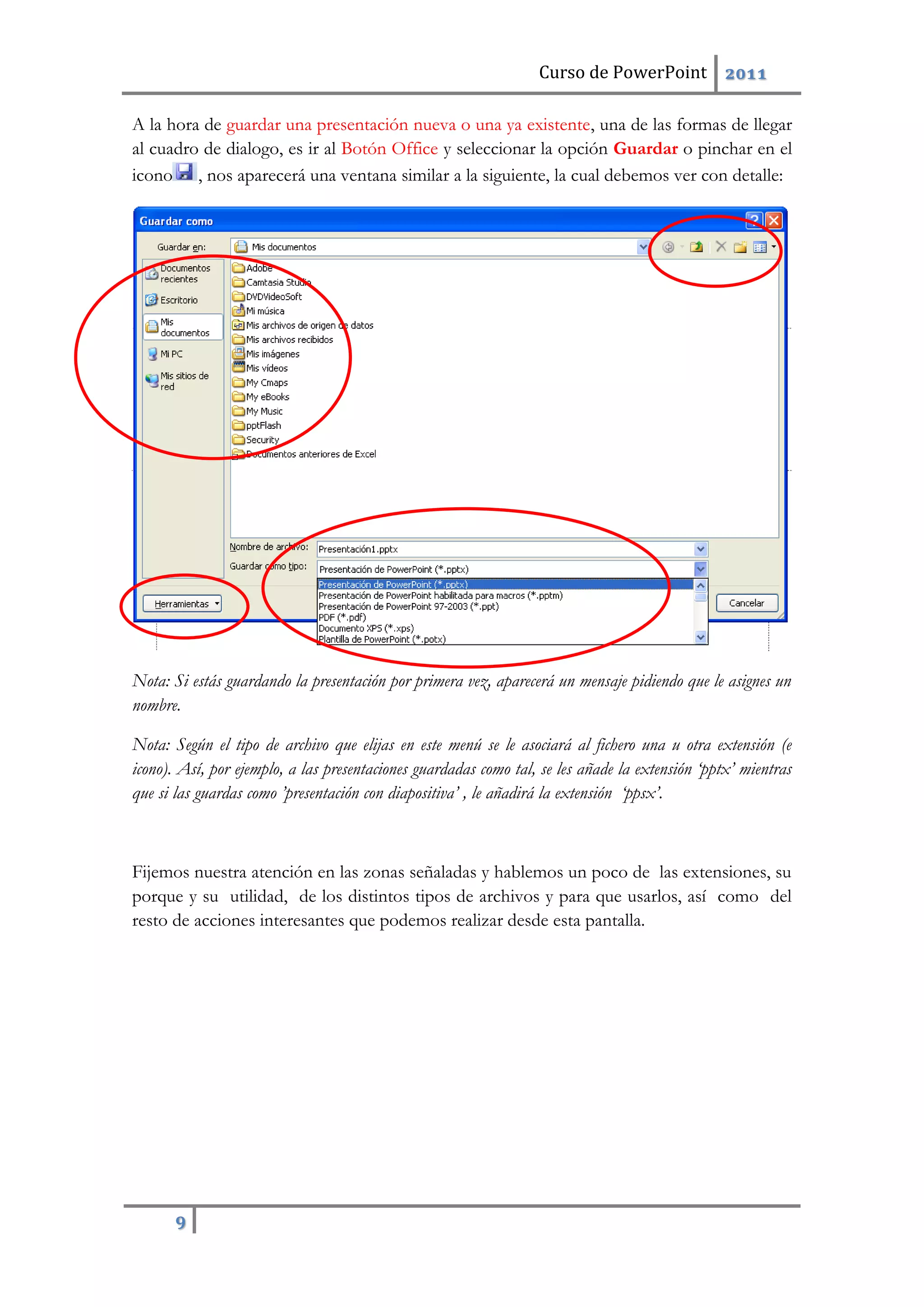 Curso de PowerPoint 2011
9
A la hora de guardar una presentación nueva o una ya existente, una de las formas de llegar
al cuadro de dialogo, es ir al Botón Office y seleccionar la opción Guardar o pinchar en el
icono , nos aparecerá una ventana similar a la siguiente, la cual debemos ver con detalle:
Nota: Si estás guardando la presentación por primera vez, aparecerá un mensaje pidiendo que le asignes un
nombre.
Nota: Según el tipo de archivo que elijas en este menú se le asociará al fichero una u otra extensión (e
icono). Así, por ejemplo, a las presentaciones guardadas como tal, se les añade la extensión ‘pptx’ mientras
que si las guardas como ’presentación con diapositiva’ , le añadirá la extensión ‘ppsx’.
Fijemos nuestra atención en las zonas señaladas y hablemos un poco de las extensiones, su
porque y su utilidad, de los distintos tipos de archivos y para que usarlos, así como del
resto de acciones interesantes que podemos realizar desde esta pantalla.
 