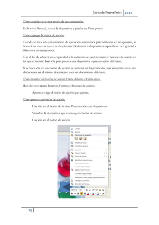 Curso de PowerPoint 2011
25
Cómo acceder a la vista previa de una animación.
En la vista Normal, marca la diapositiva y pincha en Vista previa.
Cómo agregar botones de acción.
Cuando se crea una presentación de ejecución automática para utilizarse en un quiosco, se
deseará un usuario capaz de desplazarse fácilmente a diapositivas específicas o en general a
diferentes presentaciones.
Con el fin de ofrecer esta capacidad a la audiencia se podrán insertar botones de acción en
los que el usuario hará clic para pasar a una diapositiva o presentación diferente.
Si se hace clic en un botón de acción se activará un hipervínculo, una conexión entre dos
ubicaciones en el mismo documento o en un documento diferente.
Cómo insertar un botón de acción Hacia delante o Hacia atrás.
Haz clic en el menú Insertar, Formas y Botones de acción.
Apunta y elige el botón de acción que quieras.
Cómo probar un botón de acción.
Haz clic en el botón de la vista Presentación con diapositivas.
Visualiza la diapositiva que contenga tu botón de acción.
Haz clic en el botón de acción.
 