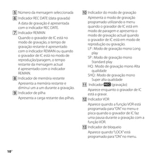 	Número da mensagem seleccionada          	Indicador do modo de gravação
     	Indicador REC DATE (data gravada)          Apresenta o modo de gravação
       A data de gravação é apresentada           programado utilizando o menu
       com o indicador REC DATE.                  quando o gravador de IC está em
                                                  modo de paragem e apresenta o
     	Indicador REMAIN
                                                  modo de gravação actual quando
       Quando o gravador de IC está no
                                                  o gravador de IC está em modo de
       modo de gravação, o tempo de
                                                  reprodução ou gravação.
       gravação restante é apresentado
                                                  LP : Modo de gravação mono Long
       com o indicador REMAIN ou quando
                                                     play
       o gravador de IC está no modo de
                                                  SP : Modo de gravação mono
       reprodução/paragem, o tempo
                                                     Standard play
       restante da mensagem actual
                                                  HQ : Modo de gravação mono Alta
       é apresentado com o indicador
                                                     qualidade
       REMAIN.
                                                  SHQ : Modo de gravação mono
     	Indicador de memória restante                 Super alta qualidade
       Apresenta a memória restante e           	Indicador       (gravação)
       diminui um a um durante a gravação.
                                                  Aparece enquanto o gravador de IC
     	Indicador de pilha                         está a gravar.
       Apresenta a carga restante das pilhas.   	Indicador VOR
                                                  Aparece quando a função VOR está
                                                  programada para “ON” no menu e
                                                  pisca quando o gravador de IC faz
                                                  uma pausa durante a gravação com a
                                                  função VOR.
                                                	Indicador de bloqueio
                                                  Aparece quando “LOCK” está
                                                  programado para “ON” no menu.


10
 PT
 