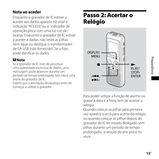 Nota ao aceder
Enquanto o gravador de IC estiver a           Passo 2: Acertar o
aceder aos dados aparece no visor a           Relógio
indicação “ACCESS” ou o indicador de
operação pisca com uma luz cor-de-
laranja. Enquanto o gravador de IC estiver
a aceder a dados, não retire as pilhas
nem ligue ou desligue o transformador
de CA USB (não fornecido). Se o fizer,
pode danificar os dados.                        DISPLAY/
                                                   MENU




                                                                                               Preparativos
 Nota
Se o gravador de IC tiver de processar                                      
uma quantidade excessiva de dados, uma                                       PLAY/
mensagem pode aparecer durante um                                            STOP•
período de tempo prolongado. Isto não é uma       –,                        ENTER
avaria do gravador de IC.                         +
Espere que a animação desapareça antes de
começar a utilizar o gravador.

                                              Para poder utilizar a função de alarme ou
                                              gravar a data e a hora, tem de acertar o
                                              relógio.
                                              Quando colocar as pilhas pela primeira
                                              vez aparece o ecrã para acerto do relógio
                                              ou quando colocar as pilhas depois do
                                              gravador de IC ter estado desligado sem
                                              pilhas durante um período de tempo
                                              prolongado, a secção do ano pisca no
                                              visor.



                                                                                          1
                                                                                           PT
 