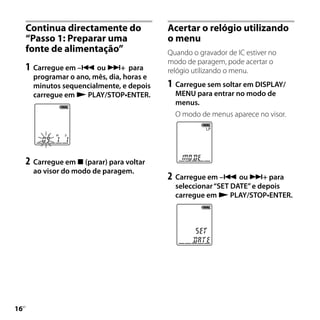 Continua directamente do               Acertar o relógio utilizando
     “Passo 1: Preparar uma                 o menu
     fonte de alimentação”                  Quando o gravador de IC estiver no
                                            modo de paragem, pode acertar o
     1	 Carregue em – ou + para           relógio utilizando o menu.
       programar o ano, mês, dia, horas e
       minutos sequencialmente, e depois    1	 Carregue sem soltar em DISPLAY/
       carregue em  PLAY/STOP•ENTER.         MENU para entrar no modo de
                                              menus.
                                              O modo de menus aparece no visor.




     2	 Carregue em  (parar) para voltar
       ao visor do modo de paragem.
                                            2	 Carregue em – ou + para
                                              seleccionar “SET DATE” e depois
                                              carregue em  PLAY/STOP•ENTER.




1
 PT
 