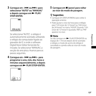 3	 Carregue em – ou + para            5	 Carregue em  (parar) para voltar
 seleccionar “AUTO” ou “MANUAL”           ao visor do modo de paragem.
 e depois carregue em  PLAY/
 STOP•ENTER.                             Sugestões
                                         Carregue em DISPLAY/MENU para voltar à
                                          operação anterior.
                                         Pode ajustar o visor da hora para o relógio
                                          para “12H (visor de 12 horas)” ou “24H (visor
                                          de 24 horas)” no menu “HOUR”. Quando “12H
                                          (visor de 12 horas)” é ajustado, “AM” ou “PM”
                                          aparece no visor.
 Se seleccionar “AUTO”, o relógio é




                                                                                               Preparativos
 automaticamente acertado utilizando     Nota
                                        Se não carregar em  PLAY/STOP•ENTER no
 o relógio do computador ligado ao      espaço de 1 minuto depois de ter acertado
 gravador de IC e onde o software       o relógio, o modo de acerto do relógio é
 Digital Voice Editor fornecido foi     cancelado e a janela volta ao visor do modo
 iniciado. Se seleccionar “MANUAL”, a   de paragem.
 secção do ano pisca. Avance para os
 passos seguintes.
4	 Carregue em – ou + para
 programar o ano, mês, dia, horas e
 minutos sequencialmente, e depois
 carregue em  PLAY/STOP•ENTER.




                                                                                          1
                                                                                           PT
 