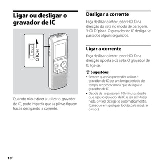 Ligar ou desligar o                        Desligar a corrente
     gravador de IC                             Faça deslizar o interruptor HOLD na
                                                direcção da seta no modo de paragem.
                                                “HOLD” pisca. O gravador de IC desliga-se
                                                passados alguns segundos.


                                                Ligar a corrente
                                                Faça deslizar o interruptor HOLD na
                                                direcção oposta a da seta. O gravador de
                                                IC liga-se.
                                                 Sugestões
                                                 Sempre que não pretender utilizar o
                                                  gravador de IC por um longo período de
                                                  tempo, recomendamos que desligue o
                                                  gravador de IC.
                                                 Depois de se passarem 10 minutos desde
                                                  que ligou o gravador de IC e sair sem fazer
     Quando não estiver a utilizar o gravador
                                                  nada, o visor desliga-se automaticamente.
     de IC, pode impedir que as pilhas fiquem     (Carregue em qualquer botão para mostrar
     fracas desligando a corrente.                o visor.)




1
 PT
 