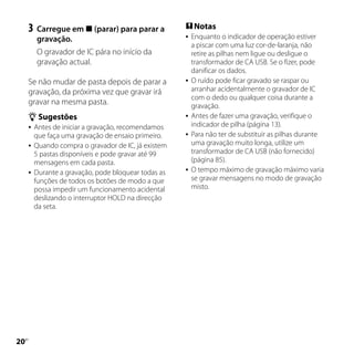 3	 Carregue em  (parar) para parar a           Notas
       gravação.                                       Enquanto o indicador de operação estiver
                                                        a piscar com uma luz cor-de-laranja, não
       O gravador de IC pára no início da               retire as pilhas nem ligue ou desligue o
       gravação actual.                                 transformador de CA USB. Se o fizer, pode
                                                        danificar os dados.
     Se não mudar de pasta depois de parar a           O ruído pode ficar gravado se raspar ou
     gravação, da próxima vez que gravar irá            arranhar acidentalmente o gravador de IC
                                                        com o dedo ou qualquer coisa durante a
     gravar na mesma pasta.                             gravação.
      Sugestões                                       Antes de fazer uma gravação, verifique o
      Antes de iniciar a gravação, recomendamos
                                                        indicador de pilha (página 13).
       que faça uma gravação de ensaio primeiro.       Para não ter de substituir as pilhas durante
      Quando compra o gravador de IC, já existem
                                                        uma gravação muito longa, utilize um
       5 pastas disponíveis e pode gravar até 99        transformador de CA USB (não fornecido)
       mensagens em cada pasta.                         (página 85).
      Durante a gravação, pode bloquear todas as
                                                       O tempo máximo de gravação máximo varia
       funções de todos os botões de modo a que         se gravar mensagens no modo de gravação
       possa impedir um funcionamento acidental         misto.
       deslizando o interruptor HOLD na direcção
       da seta.




0
 PT
 