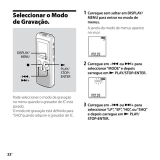 1	 Carregue sem soltar em DISPLAY/
     Seleccionar o Modo                         MENU para entrar no modo de
     de Gravação.                               menus.
                                                A janela do modo de menus aparece
                                                no visor.




       DISPLAY/
          MENU

                                            2	 Carregue em – ou + para
                                  PLAY/         seleccionar “MODE” e depois
                                  STOP•         carregue em  PLAY/STOP•ENTER.
         –,                      ENTER
         +




     Pode seleccionar o modo de gravação
     no menu quando o gravador de IC está
     parado.                                  3	 Carregue em – ou + para
     O modo de gravação está definido para      seleccionar “LP”, “SP”, “HQ”, ou “SHQ”
     “SHQ” quando adquire o gravador de IC.     e depois carregue em  PLAY/
                                                STOP•ENTER.





 PT
 