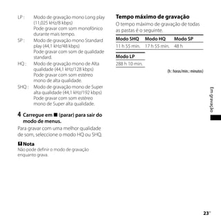 LP :    Modo de gravação mono Long play      Tempo máximo de gravação
        (11,025 kHz/8 kbps)                  O tempo máximo de gravação de todas
        Pode gravar com som monofónico       as pastas é o seguinte.
        durante mais tempo.
SP :    Modo de gravação mono Standard       Modo SHQ Modo HQ          Modo SP
        play (44,1 kHz/48 kbps)              11 h 55 min. 17 h 55 min. 48 h
        Pode gravar com som de qualidade
        standard.                            Modo LP
HQ :    Modo de gravação mono de Alta        288 h 10 min.
        qualidade (44,1 kHz/128 kbps)                              (h : horas/min.: minutos)
        Pode gravar com som estéreo
        mono de alta qualidade.
SHQ :   Modo de gravação mono de Super




                                                                                                Em gravação
        alta qualidade (44,1 kHz/192 kbps)
        Pode gravar com som estéreo
        mono de Super alta qualidade.

4	 Carregue em  (parar) para sair do
  modo de menus.
Para gravar com uma melhor qualidade
de som, seleccione o modo HQ ou SHQ.
 Nota
Não pode definir o modo de gravação
enquanto grava.




                                                                                             PT
 