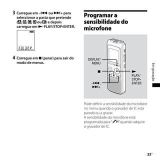 3	 Carregue em – ou + para
  seleccionar a pasta que pretende      Programar a
  ( , , , ou ) e depois                 sensibilidade do
  carregue em  PLAY/STOP•ENTER.
                                        microfone



4	 Carregue em  (parar) para sair do     DISPLAY/
  modo de menus.                             MENU




                                                                                         Em gravação
                                                                      
                                                                       PLAY/
                                                                       STOP•
                                            –,                        ENTER
                                            +




                                        Pode definir a sensibilidade do microfone
                                        no menu quando o gravador de IC está
                                        parado ou a gravar.
                                        A sensibilidade do microfone está
                                        programada para “       ” quando adquire
                                        o gravador de IC.




                                                                                    
                                                                                     PT
 