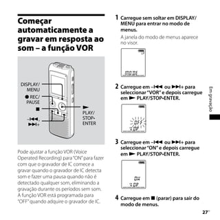1	 Carregue sem soltar em DISPLAY/
Começar                                      MENU para entrar no modo de
automaticamente a                            menus.
gravar em resposta ao                        A janela do modo de menus aparece
                                             no visor.
som – a função VOR



 DISPLAY/
                                           2	 Carregue em – ou + para




                                                                                        Em gravação
    MENU
                                             seleccionar “VOR” e depois carregue
    REC/                                    em  PLAY/STOP•ENTER.
    PAUSE
                             
                              PLAY/
    –,                       STOP•
    +                        ENTER


                                           3	 Carregue em – ou + para
                                             seleccionar “ON” e depois carregue
Pode ajustar a função VOR (Voice             em  PLAY/STOP•ENTER.
Operated Recording) para “ON” para fazer
com que o gravador de IC comece a
gravar quando o gravador de IC detecta
som e fazer uma pausa quando não é
detectado qualquer som, eliminando a
gravação durante os períodos sem som.
A função VOR está programada para
“OFF” quando adquire o gravador de IC.
                                           4	 Carregue em  (parar) para sair do
                                             modo de menus.
                                                                                   
                                                                                    PT
 
