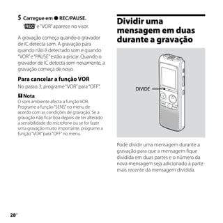 5	 Carregue em  REC/PAUSE.
       “     ” e “VOR” aparece no visor.
                                                     Dividir uma
                                                     mensagem em duas
     A gravação começa quando o gravador
     de IC detecta som. A gravação pára
                                                     durante a gravação
     quando não é detectado som e quando
     “VOR” e “PAUSE” estão a piscar. Quando o
     gravador de IC detecta som novamente, a
     gravação começa de novo.
     Para cancelar a função VOR
     No passo 3, programe “VOR” para “OFF”.                  DIVIDE
      Nota
     O som ambiente afecta a função VOR.
     Programe a função “SENS” no menu de
     acordo com as condições de gravação. Se a
     gravação não ficar boa depois de ter alterado
     a sensibilidade do microfone ou se for fazer
     uma gravação muito importante, programe a
     função “VOR” para “OFF” no menu.

                                                     Pode dividir uma mensagem durante a
                                                     gravação para que a mensagem fique
                                                     dividida em duas partes e o número da
                                                     nova mensagem seja adicionado à parte
                                                     mais recente da mensagem dividida.





 PT
 