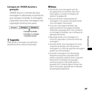 Carregue em DIVIDE durante a                     Notas
  gravação.                                        Para dividir uma mensagem, tem de
                                                    ter espaço livre na memória. Para mais
  “DIVIDE” pisca e o número da nova                 informações, consulte “Limitações do
  mensagem é adicionado no ponto em                 sistema“ na página 84.
  que carregou no botão. A mensagem                No caso de terem sido gravadas 99
  é gravada como duas mensagens mas                 mensagens numa pasta, não pode dividir
  a gravação continua sem parar.                    uma mensagem nessa pasta.
                                                   Uma vez a mensagem dividida, não
    Mensagem 1   Mensagem 2      Mensagem 3         pode recombinar mensagens divididas
                                                    utilizando o gravador de IC. Para combinar
                    A mensagem fica dividida.
                                                    as mensagens divididas, use o software de
                    A mensagem 2 e a mensagem       aplicação fornecido.
                    3 são gravadas sem parar.
                                                    Não pode dividir uma mensagem no




                                                                                                    Em gravação
                                                

 Sugestão                                          início (0,5 segundos a contar do início) da
Pode dividir a mensagem actualmente                 mensagem.
gravada durante a pausa da gravação.               Quando dividir uma mensagem em duas,
                                                    no ponto da divisão, o fim da primeira
                                                    mensagem e o início da segunda mensagem
                                                    podem ser interrompidos.
                                                   Se dividir mensagens com demasiada
                                                    frequência enquanto o gravador de IC
                                                    estiver a gravá-las, pode ocorrer o seguinte
                                                    fenómeno: O indicador de operação
                                                    continua a piscar e não pode operar o
                                                    gravador de IC durante algum tempo. Isto
                                                    não é uma avaria. Aguarde até o indicador
                                                    de operação desaparecer.




                                                                                                 PT
 