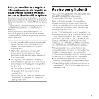 Aviso para os clientes: a seguinte
informação apenas diz respeito ao                       Avviso per gli utenti
equipamento vendido em países                           Programa © 1999, 2000, 2001, 2002, 2003, 2004, 2005,
em que as directivas UE se aplicam                      2006, 2007, 2008,2009 Sony Corporation
De acordo com a Directiva da UE relativa à segurança    Documentação ©2009 Sony Corporation
de produtos, CEM e RTTE, o fabricante deste produto
é a Sony Corporation, 1-7-1 Konan, Minato-ku, Tóquio,   Todos os direitos reservados. Este manual ou o
Japão.                                                  software aqui descrito, no todo ou em parte, não
O Representante Autorizado é a Sony Deutschland         pode ser reproduzido, traduzido ou reduzido para
GmbH, Hedelfinger Strasse 61, 70327 Stuttgart,          uma linguagem de máquina sem a aprovação por
Alemanha.                                               escrito da Sony Corporation.
Para qualquer serviço de assistência técnica ou         A SONY CORPORATION NÃO SERÁ RESPONSÁVEL, EM
assuntos de garantias queira consultar as moradas       NENHUMA CIRCUNSTÂNCIA, POR DANOS ACIDENTAIS,
constantes em documentos de garantia e assistência
                                                        CONSEQUENCIAIS OU ESPECIAIS, QUER BASEADOS
técnica separados.
                                                        EM DELITOS DE NATUREZA CIVIL, CONTRATUAL OU
                                                        OUTROS, ORIGINADOS OU LIGADOS COM ESTE
    A música gravada está limitada para uso privado    MANUAL, O SOFTWARE OU OUTRAS INFORMAÇÕES
     apenas. O uso da música para lá deste limite       NELE CONTIDAS OU A UTILIZAÇÃO DAS MESMAS.
     implica a autorização dos proprietários dos
     direitos de autor.                                 A Sony Corporation reserva-se o direito de fazer
    A Sony não é responsável por gravação/             modificações a este manual ou às informações nele
     descarregamento incompletos ou danos               contidas em qualquer altura e sem aviso prévio.
     danificados devido a problemas do gravador de      O software descrito também pode ser regulamentado
     IC ou computador.                                  pelos termos de um acordo de licença separado.
                                                         Este software destina-se a ser utilizado com o
    Em função dos tipos de texto e caracteres, o
                                                          Windows e não pode ser utilizado em Macintosh.
     texto mostrado no gravador de IC pode não ser
                                                         O cabo de ligação fornecido destina-se apenas ao
     apresentado de forma adequada no dispositivo.
     Isto deve-se a:                                      gravador de IC, ICD-PX720. Não pode ligar outros
                                                          gravadores de IC.
      A capacidade do gravador de IC ligado.
      O gravador de IC não está a funcionar
        normalmente.
      As informações dos conteúdos estão escritas
        num idioma ou caracteres não suportados
        pelo gravador de IC.




                                                                                                               
                                                                                                               PT
 
