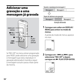 Adicionar uma                             Durante a reprodução da mensagem 3
                                                  Mensagem 3        Mensagem 4
     gravação a uma
     mensagem já gravada                       Depois de adicionar uma gravação
                                                  Mensagem 3                      Mensagem 4
                                                                Gravação adicionada


      DISPLAY/                                 1	 Carregue sem soltar em DISPLAY/
         MENU                                    MENU para entrar no modo de
         REC/                                   menus.
         PAUSE                                   A janela do modo de menus aparece
                                               no visor.
                                  PLAY/
         –,                      STOP•
         +                       ENTER




     Se “REC-OP” no menu estiver programado
     para “ADD”, pode adicionar uma gravação   2	 Carregue em – ou + para
     à mensagem que está a reproduzir. A         seleccionar “REC-OP” e depois
     gravação adicionada é inserida a seguir     carregue em  PLAY/STOP•ENTER.
     à mensagem actual e passa a fazer parte
     da mesma.





 PT
 