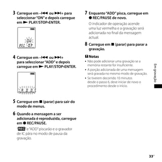 3	 Carregue em – ou + para             7	 Enquanto “ADD” pisca, carregue em
  seleccionar “ON” e depois carregue          REC/PAUSE de novo.
  em  PLAY/STOP•ENTER.                      O indicador de operação acende
                                             uma luz vermelha e a gravação será
                                             adicionada no final da mensagem
                                             actual.
                                         8	 Carregue em  (parar) para parar a
                                             gravação.

4	 Carregue em – ou +                   Notas
  para seleccionar “ADD” e depois           Não pode adicionar uma gravação se a
                                             memória restante for insuficiente.




                                                                                            Em gravação
  carregue em  PLAY/STOP•ENTER.
                                            A porção adicionada de uma mensagem
                                             será gravada no mesmo modo de gravação.
                                            Se tiverem decorrido 10 minutos
                                             desde o passo 6, deve iniciar de novo o
                                             procedimento desde o início.



5	 Carregue em  (parar) para sair do
  modo de menus.
6	 Quando a mensagem a ser
  adicionada é reproduzida, carregue
  em  REC/PAUSE.
  “    ” e “ADD” piscarão e o gravador
  de IC pára no modo de pausa da
  gravação.



                                                                                       
                                                                                        PT
 