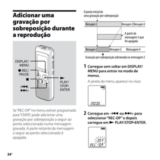 O ponto inicial de
     Adicionar uma                            uma gravação por sobreposição
     gravação por                              Mensagem 2                       Mensagem 3 Mensagem 4
     sobreposição durante
     a reprodução                                                                 A parte da
                                                                                  mensagem 2 que
                                                                                  foi apagada

                                               Mensagem 2          Mensagem 3       Mensagem 4

                                               Gravação por sobreposição adicionada na mensagem 2
      DISPLAY/
         MENU                                 1	 Carregue sem soltar em DISPLAY/
         REC/                                   MENU para entrar no modo de
         PAUSE                                   menus.
                                
                                 PLAY/           A janela do menu aparece no visor.
         –,                     STOP•
         +                      ENTER




     Se “REC-OP” no menu estiver programado
     para “OVER”, pode adicionar uma          2	 Carregue em – ou + para
     gravação por sobreposição a seguir ao       seleccionar “REC-OP” e depois
     ponto seleccionado numa mensagem            carregue em  PLAY/STOP•ENTER.
     gravada. A parte restante da mensagem
     a seguir ao ponto seleccionado é
     apagada.




 PT
 