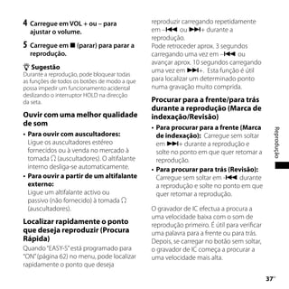 4	 Carregue em VOL + ou – para                reproduzir carregando repetidamente
    ajustar o volume.                         em – ou + durante a
                                              reprodução.
5	 Carregue em  (parar) para parar a         Pode retroceder aprox. 3 segundos
    reprodução.                               carregando uma vez em – ou
                                              avançar aprox. 10 segundos carregando
 Sugestão
                                              uma vez em +. Esta função é útil
Durante a reprodução, pode bloquear todas
as funções de todos os botões de modo a que   para localizar um determinado ponto
possa impedir um funcionamento acidental      numa gravação muito comprida.
deslizando o interruptor HOLD na direcção
da seta.                                      Procurar para a frente/para trás
                                              durante a reprodução (Marca de
Ouvir com uma melhor qualidade                indexação/Revisão)
de som
                                                 Para procurar para a frente (Marca




                                                                                                Reprodução
   Para ouvir com auscultadores:                 de indexação): Carregue sem soltar
    Ligue os auscultadores estéreo                em + durante a reprodução e
    fornecidos ou à venda no mercado à            solte no ponto em que quer retomar a
    tomada  (auscultadores). O altifalante       reprodução.
    interno desliga-se automaticamente.          Para procurar para trás (Revisão):
   Para ouvir a partir de um altifalante         Carregue sem soltar em - durante
    externo:                                      a reprodução e solte no ponto em que
    Ligue um altifalante activo ou                quer retomar a reprodução.
    passivo (não fornecido) à tomada 
    (auscultadores).                          O gravador de IC efectua a procura a
                                              uma velocidade baixa com o som de
Localizar rapidamente o ponto                 reprodução primeiro. É útil para verificar
que deseja reproduzir (Procura                uma palavra para a frente ou para trás.
Rápida)                                       Depois, se carregar no botão sem soltar,
Quando “EASY-S” está programado para          o gravador de IC começa a procurar a
“ON” (página 62) no menu, pode localizar      uma velocidade mais alta.
rapidamente o ponto que deseja

                                                                                           
                                                                                            PT
 