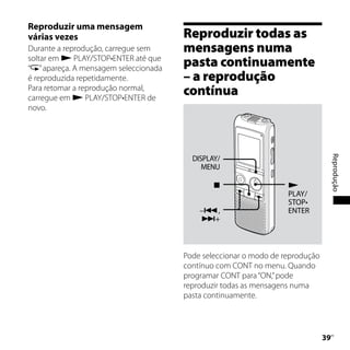 Reproduzir uma mensagem
várias vezes                           Reproduzir todas as
Durante a reprodução, carregue sem     mensagens numa
soltar em  PLAY/STOP•ENTER até que
“ ” apareça. A mensagem seleccionada
                                       pasta continuamente
é reproduzida repetidamente.           – a reprodução
Para retomar a reprodução normal,
carregue em  PLAY/STOP•ENTER de
                                       contínua
novo.




                                         DISPLAY/




                                                                                    Reprodução
                                            MENU

                                                                  
                                                                   PLAY/
                                                                   STOP•
                                           –,                     ENTER
                                           +




                                       Pode seleccionar o modo de reprodução
                                       contínuo com CONT no menu. Quando
                                       programar CONT para “ON,” pode
                                       reproduzir todas as mensagens numa
                                       pasta continuamente.




                                                                               
                                                                                PT
 