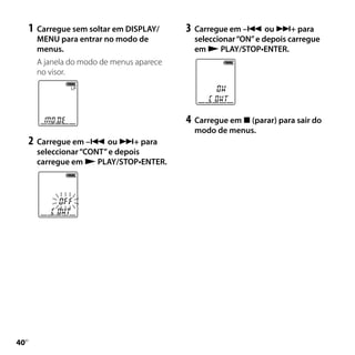 1	 Carregue sem soltar em DISPLAY/    3	 Carregue em – ou + para
       MENU para entrar no modo de           seleccionar “ON” e depois carregue
       menus.                                em  PLAY/STOP•ENTER.
       A janela do modo de menus aparece
       no visor.




                                           4	 Carregue em  (parar) para sair do
                                             modo de menus.
     2	 Carregue em – ou + para
       seleccionar “CONT” e depois
       carregue em  PLAY/STOP•ENTER.




0
 PT
 