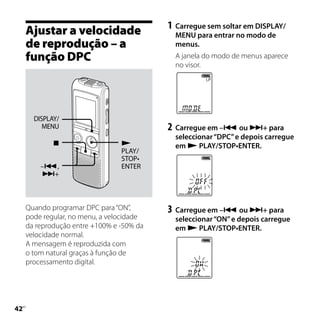 1	 Carregue sem soltar em DISPLAY/
     Ajustar a velocidade                    MENU para entrar no modo de
     de reprodução – a                       menus.
     função DPC                              A janela do modo de menus aparece
                                             no visor.




       DISPLAY/
          MENU                             2	 Carregue em – ou + para
                                             seleccionar “DPC” e depois carregue
                                           em  PLAY/STOP•ENTER.
                                 PLAY/
                                 STOP•
         –,                     ENTER
         +




     Quando programar DPC para “ON”,       3	 Carregue em – ou + para
     pode regular, no menu, a velocidade     seleccionar “ON” e depois carregue
     da reprodução entre +100% e -50% da     em  PLAY/STOP•ENTER.
     velocidade normal.
     A mensagem é reproduzida com
     o tom natural graças à função de
     processamento digital.





 PT
 