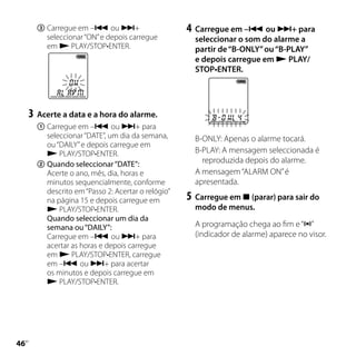 	Carregue em – ou +                       4	 Carregue em – ou + para
          seleccionar “ON” e depois carregue          seleccionar o som do alarme a
          em  PLAY/STOP•ENTER.                       partir de “B-ONLY” ou “B-PLAY”
                                                      e depois carregue em  PLAY/
                                                      STOP•ENTER.




     3	 Acerte a data e a hora do alarme.
       	Carregue em – ou + para
         seleccionar “DATE”, um dia da semana,        B-ONLY: Apenas o alarme tocará.
         ou “DAILY” e depois carregue em
          PLAY/STOP•ENTER.                           B-PLAY: A mensagem seleccionada é
       	Quando seleccionar “DATE”:                     reproduzida depois do alarme.
         Acerte o ano, mês, dia, horas e              A mensagem “ALARM ON” é
         minutos sequencialmente, conforme            apresentada.
         descrito em “Passo 2: Acertar o relógio”
         na página 15 e depois carregue em          5	 Carregue em  (parar) para sair do
          PLAY/STOP•ENTER.                           modo de menus.
         Quando seleccionar um dia da
         semana ou “DAILY”:                           A programação chega ao fim e “”
         Carregue em – ou + para                    (indicador de alarme) aparece no visor.
         acertar as horas e depois carregue
         em  PLAY/STOP•ENTER, carregue
         em – ou + para acertar
         os minutos e depois carregue em
          PLAY/STOP•ENTER.





 PT
 