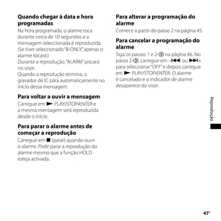 Quando chegar à data e hora                 Para alterar a programação do
programadas                                 alarme
Na hora programada, o alarme toca           Comece a partir do passo 2 na página 45.
durante cerca de 10 segundos e a
mensagem seleccionada é reproduzida.        Para cancelar a programação do
(Se tiver seleccionado “B-ONLY,” apenas o   alarme
alarme tocará.)                             Siga os passos 1 e 2- na página 46. No
Durante a reprodução, “ALARM” piscará       passo 2-, carregue em – ou +
no visor.                                   para seleccionar “OFF” e depois carregue
Quando a reprodução termina, o              em  PLAY/STOP•ENTER. O alarme
gravador de IC pára automaticamente no      é cancelado e o indicador de alarme
início dessa mensagem.                      desaparece do visor.

Para voltar a ouvir a mensagem




                                                                                            Reprodução
Carregue em  PLAY/STOP•ENTER e
a mesma mensagem será reproduzida
desde o início.
Para parar o alarme antes de
começar a reprodução
Carregue em  (parar) quando ouvir
o alarme. Pode parar a reprodução do
alarme mesmo que a função HOLD
esteja activada.




                                                                                       
                                                                                        PT
 