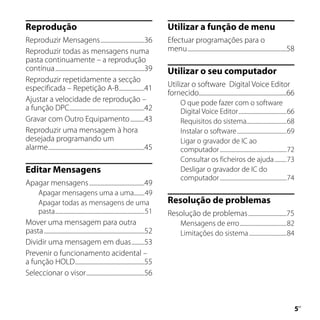 Reprodução                                                                          Utilizar a função de menu
Reproduzir Mensagens ...............................36                              Efectuar programações para o
Reproduzir todas as mensagens numa                                                  menu ......................................................................58
pasta continuamente – a reprodução
contínua ...............................................................39          Utilizar o seu computador
Reproduzir repetidamente a secção
especificada – Repetição A-B ..................41                                   Utilizar o software Digital Voice Editor
                                                                                    fornecido..............................................................66
Ajustar a velocidade de reprodução –                                                       O que pode fazer com o software
a função DPC.....................................................42                        Digital Voice Editor ....................................66
Gravar com Outro Equipamento ..........43                                                  Requisitos do sistema..............................68
Reproduzir uma mensagem à hora                                                             Instalar o software .....................................69
desejada programando um                                                                    Ligar o gravador de IC ao
alarme ....................................................................45              computador ..................................................72
                                                                                           Consultar os ficheiros de ajuda .........73
Editar Mensagens                                                                           Desligar o gravador de IC do
                                                                                           computador ..................................................74
Apagar mensagens .......................................49
       Apagar mensagens uma a uma........49
       Apagar todas as mensagens de uma                                             Resolução de problemas
       pasta...................................................................51   Resolução de problemas ...........................75
Mover uma mensagem para outra                                                              Mensagens de erro ...................................82
pasta .......................................................................52            Limitações do sistema ............................84
Dividir uma mensagem em duas .........53
Prevenir o funcionamento acidental –
a função HOLD .................................................55
Seleccionar o visor .........................................56



                                                                                                                                                                   PT
 