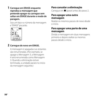 1	 Carregue em ERASE enquanto             Para cancelar a eliminação
       reproduz a mensagem que                 Carregue em  (parar) antes do passo 2.
       pretende apagar ou carregue sem
       soltar em ERASE durante o modo de
                                               Para apagar uma outra
       paragem.                                mensagem
                                               Realize os mesmos passos de novo desde
       Soa um bip e o número da mensagem
                                               o início.
       e “ERASE” piscarão.
                                               Para apagar uma parte de uma
                                               mensagem
                                               Divida a mensagem em duas mensagens
                                               primeiro e depois realize os mesmos
                                               passos desde o início.

     2	 Carregue de novo em ERASE.
       A mensagem é apagada e as restantes
       são renumeradas. (Por exemplo, se
       apagar a Mensagem 3, a Mensagem
       4 será renumerada como Mensagem
       3. Quando a eliminação estiver
       terminada, a unidade parará no início
       da mensagem seguinte.)




0
 PT
 