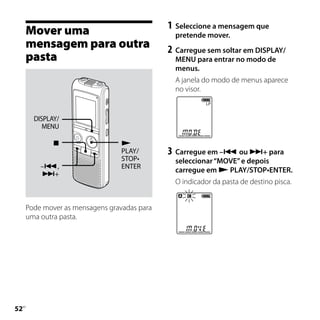 1	 Seleccione a mensagem que
     Mover uma                                 pretende mover.
     mensagem para outra                     2	 Carregue sem soltar em DISPLAY/
     pasta                                     MENU para entrar no modo de
                                               menus.
                                               A janela do modo de menus aparece
                                               no visor.


       DISPLAY/
          MENU

                                
                                 PLAY/       3	 Carregue em – ou + para
                                 STOP•         seleccionar “MOVE” e depois
         –,                     ENTER
                                               carregue em  PLAY/STOP•ENTER.
         +
                                               O indicador da pasta de destino pisca.


     Pode mover as mensagens gravadas para
     uma outra pasta.





 PT
 