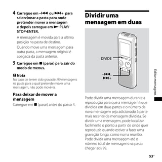 4	 Carregue em – ou + para
  seleccionar a pasta para onde               Dividir uma
  pretender mover a mensagem                  mensagem em duas
  e depois carregue em  PLAY/
  STOP•ENTER.
  A mensagem é movida para a última
  posição na pasta de destino.
  Quando move uma mensagem para
  outra pasta, a mensagem original é
  apagada da pasta anterior.
                                                        DIVIDE
5	 Carregue em  (parar) para sair do
  modo de menus.




                                                                                              Editar mensagens
 Nota                                                  –,
No caso de terem sido gravadas 99 mensagens             +
na pasta para a qual pretende mover uma
mensagem, não pode movê-la.

Para deixar de mover a
mensagem                                      Pode dividir uma mensagem durante a
                                              reprodução para que a mensagem fique
Carregue em  (parar) antes do passo 4.
                                              dividida em duas partes e o número da
                                              nova mensagem seja adicionado à parte
                                              mais recente da mensagem dividida. Se
                                              dividir uma mensagem, pode localizar
                                              facilmente o ponto a partir de onde quer
                                              reproduzir, quando estiver a fazer uma
                                              gravação longa, como numa reunião.
                                              Pode dividir uma mensagem até o
                                              número total de mensagens na pasta
                                              chegar aos 99.

                                                                                         
                                                                                          PT
 