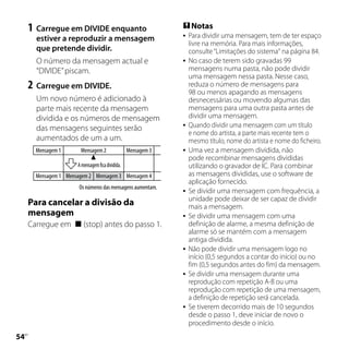 1	 Carregue em DIVIDE enquanto                             Notas
       estiver a reproduzir a mensagem                            Para dividir uma mensagem, tem de ter espaço
                                                                   livre na memória. Para mais informações,
       que pretende dividir.                                       consulte “Limitações do sistema“ na página 84.
       O número da mensagem actual e                              No caso de terem sido gravadas 99
       “DIVIDE” piscam.                                            mensagens numa pasta, não pode dividir
                                                                   uma mensagem nessa pasta. Nesse caso,
     2	 Carregue em DIVIDE.                                        reduza o número de mensagens para
                                                                   98 ou menos apagando as mensagens
       Um novo número é adicionado à                               desnecessárias ou movendo algumas das
       parte mais recente da mensagem                              mensagens para uma outra pasta antes de
       dividida e os números de mensagem                           dividir uma mensagem.
       das mensagens seguintes serão                              Quando dividir uma mensagem com um título
                                                                   e nome do artista, a parte mais recente tem o
       aumentados de um a um.                                      mesmo título, nome do artista e nome do ficheiro.
       Mensagem 1      Mensagem 2                 Mensagem 3      Uma vez a mensagem dividida, não
                                                                   pode recombinar mensagens divididas
                      A mensagem fica dividida.                    utilizando o gravador de IC. Para combinar
       Mensagem 1 Mensagem 2 Mensagem 3 Mensagem 4                 as mensagens divididas, use o software de
                                                                   aplicação fornecido.
                       Os números das mensagens aumentam.
                                                                  Se dividir uma mensagem com frequência, a
                                                                   unidade pode deixar de ser capaz de dividir
     Para cancelar a divisão da                                    mais a mensagem.
     mensagem                                                     Se dividir uma mensagem com uma
     Carregue em  (stop) antes do passo 1.                        definição de alarme, a mesma definição de
                                                                   alarme só se mantém com a mensagem
                                                                   antiga dividida.
                                                                  Não pode dividir uma mensagem logo no
                                                                   início (0,5 segundos a contar do início) ou no
                                                                   fim (0,5 segundos antes do fim) da mensagem.
                                                                  Se dividir uma mensagem durante uma
                                                                   reprodução com repetição A-B ou uma
                                                                   reprodução com repetição de uma mensagem,
                                                                   a definição de repetição será cancelada.
                                                                  Se tiverem decorrido mais de 10 segundos
                                                                   desde o passo 1, deve iniciar de novo o
                                                                   procedimento desde o início.

 PT
 
