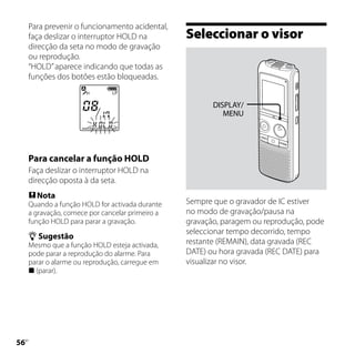 Para prevenir o funcionamento acidental,
     faça deslizar o interruptor HOLD na          Seleccionar o visor
     direcção da seta no modo de gravação
     ou reprodução.
     “HOLD” aparece indicando que todas as
     funções dos botões estão bloqueadas.


                                                         DISPLAY/
                                                            MENU




     Para cancelar a função HOLD
     Faça deslizar o interruptor HOLD na
     direcção oposta à da seta.
      Nota
     Quando a função HOLD for activada durante    Sempre que o gravador de IC estiver
     a gravação, comece por cancelar primeiro a   no modo de gravação/pausa na
     função HOLD para parar a gravação.           gravação, paragem ou reprodução, pode
                                                  seleccionar tempo decorrido, tempo
      Sugestão
     Mesmo que a função HOLD esteja activada,     restante (REMAIN), data gravada (REC
     pode parar a reprodução do alarme. Para      DATE) ou hora gravada (REC DATE) para
     parar o alarme ou reprodução, carregue em    visualizar no visor.
      (parar).





 PT
 