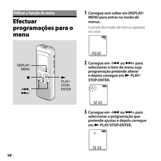 Utilizar	a	função	de	menu           1	 Carregue sem soltar em DISPLAY/
                                            MENU para entrar no modo de
     Efectuar                               menus.
     programações para o                    A janela do modo de menus aparece
                                            no visor.
     menu



        DISPLAY/
                                          2	 Carregue em – ou + para
           MENU                             seleccionar o item de menu cuja
                                            programação pretende alterar
                                            e depois carregue em  PLAY/
                                 
                                  PLAY/     STOP•ENTER.
                                  STOP•
          –,                     ENTER
          +




                                          3	 Carregue em – ou + para
                                            seleccionar a programação que
                                            pretende ajustar e depois carregue
                                            em  PLAY/STOP•ENTER.





 PT
 
