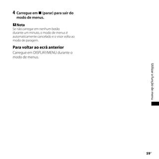 4	 Carregue em  (parar) para sair do
  modo de menus.
 Nota
Se não carregar em nenhum botão
durante um minuto, o modo de menus é
automaticamente cancelado e o visor volta ao
modo de paragem.

Para voltar ao ecrã anterior
Carregue em DISPLAY/MENU durante o
modo de menus.




                                                    Utilizar a função de menu
                                               
                                                PT
 
