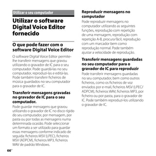 Utilizar	o	seu	computador                    Reproduzir mensagens no
                                                   computador
     Utilizar o software                           Pode reproduzir mensagens no
     Digital Voice Editor                          computador utilizando as seguintes
                                                   funções, reprodução com repetição
     fornecido                                     de uma mensagem, reprodução com
                                                   repetição A-B, procura fácil, reprodução
     O que pode fazer com o                        com um marcador bem como
                                                   reprodução normal. Pode também
     software Digital Voice Editor                 ajustar a velocidade de reprodução.
     O software Digital Voice Editor permite-
     lhe transferir mensagens que gravou           Transferir mensagens guardadas
     utilizando o gravador de IC para o seu        no seu computador para o
     computador. Pode guardá-las no seu            gravador de IC para reproduzir
     computador, reproduzi-las e editá-las.        Pode transferir mensagens guardadas
     Pode também transferir ficheiros de           no seu computador, bem como outros
     música guardados no seu computador            ficheiros, como os ficheiros de voz
     para o gravador de IC.                        enviados por e-mail, ficheiros MSV (LPEC/
     Transferir mensagens gravadas                 ADPCM), ficheiros WAV, ficheiros MP3, por
     no gravador de IC para o seu                  ficheiro ou por pasta, para o gravador de
     computador.                                   IC. Pode também reproduzi-los utilizando
                                                   o gravador de IC.
     Pode guardar mensagens que gravou
     utilizando o gravador de IC no disco rígido
     do seu computador, por mensagem, por
     pasta ou por todas as mensagens numa
     determinada ocasião. Pode seleccionar
     um formato a ser utilizado para guardar
     essas mensagens conforme indicado de
     seguida: ficheiros MSV (LPEC), ficheiros
     MSV (ADPCM), ficheiros MP3, ficheiros
     WAV de padrão Windows.

 PT
 