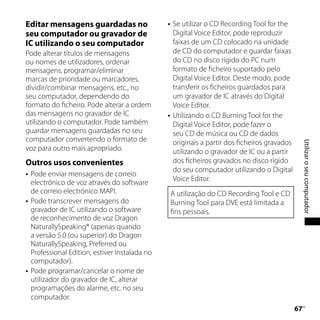 Editar mensagens guardadas no                       Se utilizar o CD Recording Tool for the
seu computador ou gravador de                        Digital Voice Editor, pode reproduzir
IC utilizando o seu computador                       faixas de um CD colocado na unidade
Pode alterar títulos de mensagens                    de CD do computador e guardar faixas
ou nomes de utilizadores, ordenar                    do CD no disco rígido do PC num
mensagens, programar/eliminar                        formato de ficheiro suportado pelo
marcas de prioridade ou marcadores,                  Digital Voice Editor. Deste modo, pode
dividir/combinar mensagens, etc., no                 transferir os ficheiros guardados para
seu computador, dependendo do                        um gravador de IC através do Digital
formato do ficheiro. Pode alterar a ordem            Voice Editor.
das mensagens no gravador de IC                     Utilizando o CD Burning Tool for the
utilizando o computador. Pode também                 Digital Voice Editor, pode fazer o
guardar mensagens guardadas no seu                   seu CD de música ou CD de dados
computador convertendo o formato de                  originais a partir dos ficheiros gravados




                                                                                                      Utilizar o seu computador
voz para outro mais apropriado.                      utilizando o gravador de IC ou a partir
Outros usos convenientes                             dos ficheiros gravados no disco rígido
                                                     do seu computador utilizando o Digital
   Pode enviar mensagens de correio
                                                     Voice Editor.
    electrónico de voz através do software
    de correio electrónico MAPI.                     A utilização do CD Recording Tool e CD
   Pode transcrever mensagens do                    Burning Tool para DVE está limitada a
    gravador de IC utilizando o software             fins pessoais.
    de reconhecimento de voz Dragon
    NaturallySpeaking® (apenas quando
    a versão 5.0 (ou superior) do Dragon
    NaturallySpeaking, Preferred ou
    Professional Edition, estiver instalada no
    computador).
   Pode programar/cancelar o nome de
    utilizador do gravador de IC, alterar
    programações do alarme, etc. no seu
    computador.
                                                                                                 
                                                                                                  PT
 