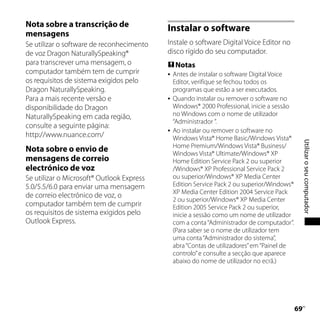 Nota sobre a transcrição de                Instalar o software
mensagens
Se utilizar o software de reconhecimento   Instale o software Digital Voice Editor no
de voz Dragon NaturallySpeaking®           disco rígido do seu computador.
para transcrever uma mensagem, o            Notas
computador também tem de cumprir              Antes de instalar o software Digital Voice
os requisitos de sistema exigidos pelo         Editor, verifique se fechou todos os
Dragon NaturallySpeaking.                      programas que estão a ser executados.
Para a mais recente versão e                  Quando instalar ou remover o software no
disponibilidade do Dragon                      Windows® 2000 Professional, inicie a sessão
NaturallySpeaking em cada região,              no Windows com o nome de utilizador
                                               “Administrador ”.
consulte a seguinte página:
                                              Ao instalar ou remover o software no
http://www.nuance.com/                         Windows Vista® Home Basic/Windows Vista®




                                                                                                  Utilizar o seu computador
                                               Home Premium/Windows Vista® Business/
Nota sobre o envio de                          Windows Vista® Ultimate/Windows® XP
mensagens de correio                           Home Edition Service Pack 2 ou superior
electrónico de voz                             /Windows® XP Professional Service Pack 2
Se utilizar o Microsoft® Outlook Express       ou superior/Windows® XP Media Center
5.0/5.5/6.0 para enviar uma mensagem           Edition Service Pack 2 ou superior/Windows®
                                               XP Media Center Edition 2004 Service Pack
de correio electrónico de voz, o
                                               2 ou superior/Windows® XP Media Center
computador também tem de cumprir               Edition 2005 Service Pack 2 ou superior,
os requisitos de sistema exigidos pelo         inicie a sessão como um nome de utilizador
Outlook Express.                               com a conta “Administrador de computador”.
                                               (Para saber se o nome de utilizador tem
                                               uma conta “Administrador do sistema”,
                                               abra “Contas de utilizadores” em “Painel de
                                               controlo” e consulte a secção que aparece
                                               abaixo do nome de utilizador no ecrã.)




                                                                                             
                                                                                              PT
 