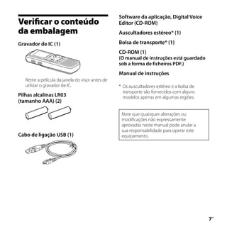 Software da aplicação, Digital Voice
Verificar o conteúdo                               Editor (CD-ROM)
da embalagem                                       Auscultadores estéreo* (1)

Gravador de IC (1)                                 Bolsa de transporte* (1)
                                                   CD-ROM (1)
                                                   (O manual de instruções está guardado
                                                   sob a forma de ficheiros PDF.)
                                                   Manual de instruções
   Retire a película da janela do visor antes de
   utilizar o gravador de IC.                      * Os auscultadores estéreo e a bolsa de
                                                     transporte são fornecidos com alguns
Pilhas alcalinas LR03                                modelos apenas em algumas regiões.
(tamanho AAA) (2)

                                                    Note que quaisquer alterações ou
                                                    modificações não expressamente
                                                    aprovadas neste manual pode anular a
                                                    sua responsabilidade para operar este
Cabo de ligação USB (1)                             equipamento.




                                                                                             
                                                                                             PT
 