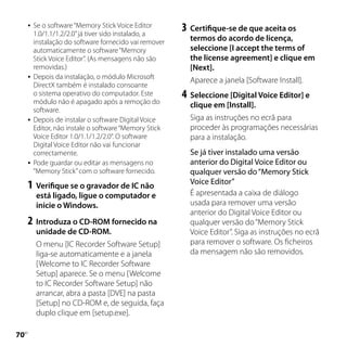    Se o software “Memory Stick Voice Editor
         1.0/1.1/1.2/2.0” já tiver sido instalado, a
                                                        3	 Certifique-se de que aceita os
         instalação do software fornecido vai remover     termos do acordo de licença,
         automaticamente o software “Memory               seleccione [I accept the terms of
         Stick Voice Editor”. (As mensagens não são       the license agreement] e clique em
         removidas.)                                      [Next].
        Depois da instalação, o módulo Microsoft
                                                          Aparece a janela [Software Install].
         DirectX também é instalado consoante
         o sistema operativo do computador. Este        4	 Seleccione [Digital Voice Editor] e
         módulo não é apagado após a remoção do           clique em [Install].
         software.
        Depois de instalar o software Digital Voice      Siga as instruções no ecrã para
         Editor, não instale o software “Memory Stick     proceder às programações necessárias
         Voice Editor 1.0/1.1/1.2/2.0”. O software        para a instalação.
         Digital Voice Editor não vai funcionar
         correctamente.                                   Se já tiver instalado uma versão
        Pode guardar ou editar as mensagens no           anterior do Digital Voice Editor ou
         “Memory Stick” com o software fornecido.         qualquer versão do “Memory Stick
                                                          Voice Editor”
     1	 Verifique se o gravador de IC não
         está ligado, ligue o computador e                É apresentada a caixa de diálogo
         inicie o Windows.                                usada para remover uma versão
                                                          anterior do Digital Voice Editor ou
     2	 Introduza o CD-ROM fornecido na                   qualquer versão do “Memory Stick
         unidade de CD-ROM.                               Voice Editor”. Siga as instruções no ecrã
         O menu [IC Recorder Software Setup]              para remover o software. Os ficheiros
         liga-se automaticamente e a janela               da mensagem não são removidos.
         [Welcome to IC Recorder Software
         Setup] aparece. Se o menu [Welcome
         to IC Recorder Software Setup] não
         arrancar, abra a pasta [DVE] na pasta
         [Setup] no CD-ROM e, de seguida, faça
         duplo clique em [setup.exe].

0
 PT
 