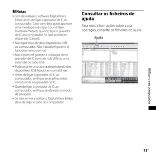  Notas
   Tem de instalar o software Digital Voice
                                                        Consultar os ficheiros de
    Editor antes de ligar o gravador de IC ao           ajuda
    computador. Caso contrário, pode aparecer
    uma mensagem do tipo [Found New                     Para mais informações sobre cada
    Hardware Wizard] quando ligar o gravador            operação, consulte os ficheiros de ajuda.
    de IC ao computador. Se isso acontecer,
    clique em [Cancel].                                         Ajuda
   Não ligue mais de dois dispositivos USB
    ao computador. Não é possível garantir o
    funcionamento normal.
   Não é possível garantir a utilização deste
    gravador de IC com um hub USB ou uma
    extensão de cabo USB.
   Pode ocorrer uma avaria, dependendo dos




                                                                                                         Utilizar o seu computador
    dispositivos USB ligados em simultâneo.
   Antes de ligar o gravador de IC ao
    computador, verifique se as pilhas estão
    introduzidas no gravador de IC.
   Quando ligar o gravador de IC ao
    computador, verifique se ele está no modo
    de paragem.
   Se não estiver a utilizar o Digital Voice Editor,
    deve desligar o cabo do computador.




                                                                                                    
                                                                                                     PT
 