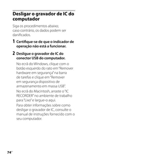 Desligar o gravador de IC do
     computador
     Siga os procedimentos abaixo;
     caso contrário, os dados podem ser
     danificados.
     1	 Certifique-se de que o indicador de
       operação não está a funcionar.
     2	 Desligue o gravador de IC do
       conector USB do computador.
       No ecrã do Windows, clique com o
       botão esquerdo do rato em “Remover
       hardware em segurança” na barra
       de tarefas e clique em “Remover
       em segurança dispositivo de
       armazenamento em massa USB”.
       No ecrã do Macintosh, arraste o “IC
       RECORDER” no ambiente de trabalho
       para “Lixo” e largue-o aqui.
       Para obter informações sobre como
       desligar o gravador de IC, consulte o
       manual de instruções fornecido com o
       seu computador.





 PT
 