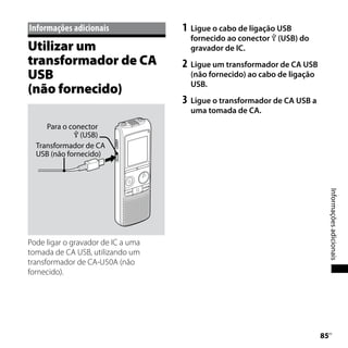Informações	adicionais              1	 Ligue o cabo de ligação USB
                                      fornecido ao conector  (USB) do
Utilizar um                           gravador de IC.
transformador de CA                 2	 Ligue um transformador de CA USB
USB                                   (não fornecido) ao cabo de ligação
                                      USB.
(não fornecido)
                                    3	 Ligue o transformador de CA USB a
                                      uma tomada de CA.
     Para o conector
              (USB)
  Transformador de CA
  USB (não fornecido)




                                                                                Informações adicionais
Pode ligar o gravador de IC a uma
tomada de CA USB, utilizando um
transformador de CA-U50A (não
fornecido).




                                                                           
                                                                            PT
 
