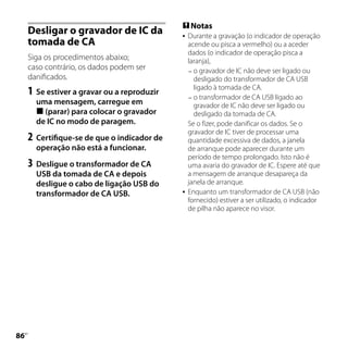  Notas
     Desligar o gravador de IC da                Durante a gravação (o indicador de operação
     tomada de CA                                 acende ou pisca a vermelho) ou a aceder
                                                  dados (o indicador de operação pisca a
     Siga os procedimentos abaixo;                laranja),
     caso contrário, os dados podem ser            o gravador de IC não deve ser ligado ou
     danificados.                                   desligado do transformador de CA USB
                                                    ligado à tomada de CA.
     1	 Se estiver a gravar ou a reproduzir        o transformador de CA USB ligado ao
       uma mensagem, carregue em                    gravador de IC não deve ser ligado ou
        (parar) para colocar o gravador            desligado da tomada de CA.
       de IC no modo de paragem.                  Se o fizer, pode danificar os dados. Se o
                                                  gravador de IC tiver de processar uma
     2	 Certifique-se de que o indicador de       quantidade excessiva de dados, a janela
       operação não está a funcionar.             de arranque pode aparecer durante um
                                                  período de tempo prolongado. Isto não é
     3	 Desligue o transformador de CA            uma avaria do gravador de IC. Espere até que
       USB da tomada de CA e depois               a mensagem de arranque desapareça da
       desligue o cabo de ligação USB do          janela de arranque.
       transformador de CA USB.                  Enquanto um transformador de CA USB (não
                                                  fornecido) estiver a ser utilizado, o indicador
                                                  de pilha não aparece no visor.





 PT
 
