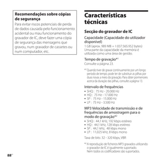 Recomendações sobre cópias
      de segurança
                                               Características
      Para evitar riscos potenciais de perda   técnicas
      de dados causada pelo funcionamento
      acidental ou mau funcionamento do        Secção do gravador de IC
      gravador de IC, deve fazer uma cópia     Capacidade (Capacidade do utilizador
      de segurança das mensagens que           disponível)
      gravou, num gravador de cassetes ou      1 GB (aprox. 989 MB = 1.037.565.952 bytes)
                                               Uma parte da capacidade da memória é
      num computador, etc.                     utilizada como uma área de gestão.
                                               Tempo de gravação*1
                                               Consulte a página 23.
                                               *1 Quando tiver de gravar continuamente por um longo
                                                  período de tempo, pode ter de substituir as pilhas por
                                                  duas novas a meio da gravação. Para obter pormenores
                                                  acerca da duração das pilhas, consulte a página 13.
                                               Intervalo de frequências
                                                  SHQ : 75 Hz - 20.000 Hz
                                                  HQ : 75 Hz - 17.000 Hz
                                                  SP : 75 Hz - 15.000 Hz
                                                  LP : 75 Hz - 3.500 Hz
                                               MP3 Velocidade de transmissão e de
                                               frequências de amostragem para o
                                               modo de gravação*2
                                                  SHQ : 44,1 kHz, 192 kbps estéreo
                                                  HQ : 44,1 kHz, 128 kbps estéreo
                                                  SP : 44,1 kHz, 48 kbps mono
                                                  LP : 11,025 kHz, 8 kbps mono
                                               Taxa de bits: 32 - 320 kbps, VBR
                                               *2 A reprodução de ficheiros MP3 gravados utilizando
                                                  o gravador de IC é igualmente suportado.
                                                  Nem todos os codificadores são suportados.
88
 PT
 