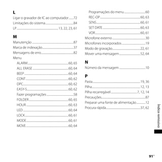 L                                                                                       Programações do menu .................................60
Ligar o gravador de IC ao computador .......72                                          REC-OP ...............................................................60, 63
Limitações do sistema ............................................84                    SENS .....................................................................60, 61
LP ................................................................. 13, 22, 23, 61     SET DATE ...........................................................60, 63
                                                                                        VOR .......................................................................60, 61
M                                                                                     Microfone externo ....................................................30
Manutenção .................................................................87        Microfones incorporados .....................................19
Marca de indexação.................................................37                 Modo de gravação............................................22, 61
Mensagens de erro...................................................82                Mover uma mensagem .................................52, 64
Menu
  ALARM ................................................................60, 65        N
  ALL ERASE ........................................................60, 64            Número da mensagem .........................................10
  BEEP .....................................................................60, 64
                                                                                      P
  CONT ...................................................................60, 62
                                                                                      Pasta...........................................................................19, 36
  DPC.......................................................................60, 62
                                                                                      Pilha............................................................................12, 13
  EASY-S.................................................................60, 62
                                                                                      Pilha recarregável .........................................7, 12, 14
  Fazer programações ..........................................58
                                                                                      Precauções.....................................................................87
  FOLDER ..............................................................60, 65
                                                                                      Preparar uma fonte de alimentação ..............12
  HOUR ..................................................................60, 63




                                                                                                                                                                                     Índice remissivo
                                                                                      Procura rápida......................................................37, 62
  LED .......................................................................60, 64
  LOCK ....................................................................60, 61
  MODE..................................................................60, 61
  MOVE ..................................................................60, 64




                                                                                                                                                                             1 PT
 