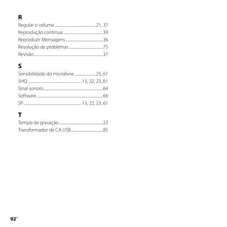 R
     Regular o volume ..............................................21, 37
     Reprodução contínua .............................................39
     Reproduzir Mensagens ..........................................36
     Resolução de problemas ......................................75
     Revisão .............................................................................37

     S
     Sensibilidade do microfone ........................25, 61
     SHQ ............................................................ 13, 22, 23, 61
     Sinal sonoro...................................................................64
     Software ..........................................................................66
     SP ................................................................. 13, 22, 23, 61

     T
     Tempo de gravação .................................................23
     Transformador de CA USB....................................85





 PT
 