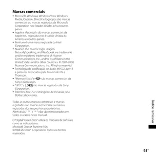 Marcas comerciais
   Microsoft, Windows, Windows Vista, Windows
    Media, Outlook, DirectX e logótipos são marcas
    comerciais ou marcas registadas da Microsoft
    Corporation nos Estados Unidos e/ou noutros
    países.
   Apple e Macintosh são marcas comerciais da
    Apple Inc., registadas nos Estados Unidos da
    América e noutros países.
   Pentium é uma marca registada da Intel
    Corporation.
   Nuance, the Nuance logo, Dragon
    NaturallySpeaking, and RealSpeak are trademarks
    and/or registered trademarks of Nuance
    Communications, Inc., and/or its affiliates in the
    United States and/or other countries. © 2007-2008
    Nuance Communications, Inc. All rights reserved.
   Tecnologia de codificação de áudio MPEG Layer-3
    e patentes licenciadas pela Fraunhofer IIS e
    Thomson.
   “Memory Stick” e        são marcas comerciais da
    Sony Corporation.
   “LPEC” e         são marcas registadas da Sony
    Corporation.
   Patentes dos US e estrangeiras licenciadas pela
    Dolby Laboratories.

Todas as outras marcas comerciais e marcas




                                                                Índice remissivo
registadas são marcas comerciais ou marcas
registadas dos respectivos proprietários.
Além disso, “ ™ ” e “ ® ” não são mencionados em
todos os casos neste manual.
O “Digital Voice Editor” utiliza os módulos de software
como se indica abaixo:
Microsoft DirectX Runtime 9.0c
©2004 Microsoft Corporation. Todos os direitos
reservados.




                                                          
                                                           PT
 