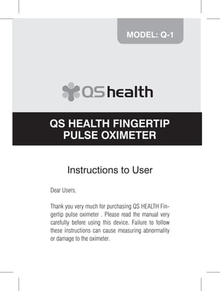 MODEL: Q-1




QS HEALTH FINGERTIP
  PULSE OXIMETER


       Instructions to User
Dear Users,

Thank you very much for purchasing QS HEALTH Fin-
gertip pulse oximeter . Please read the manual very
carefully before using this device. Failure to follow
these instructions can cause measuring abnormality
or damage to the oximeter.



                                                        1
 