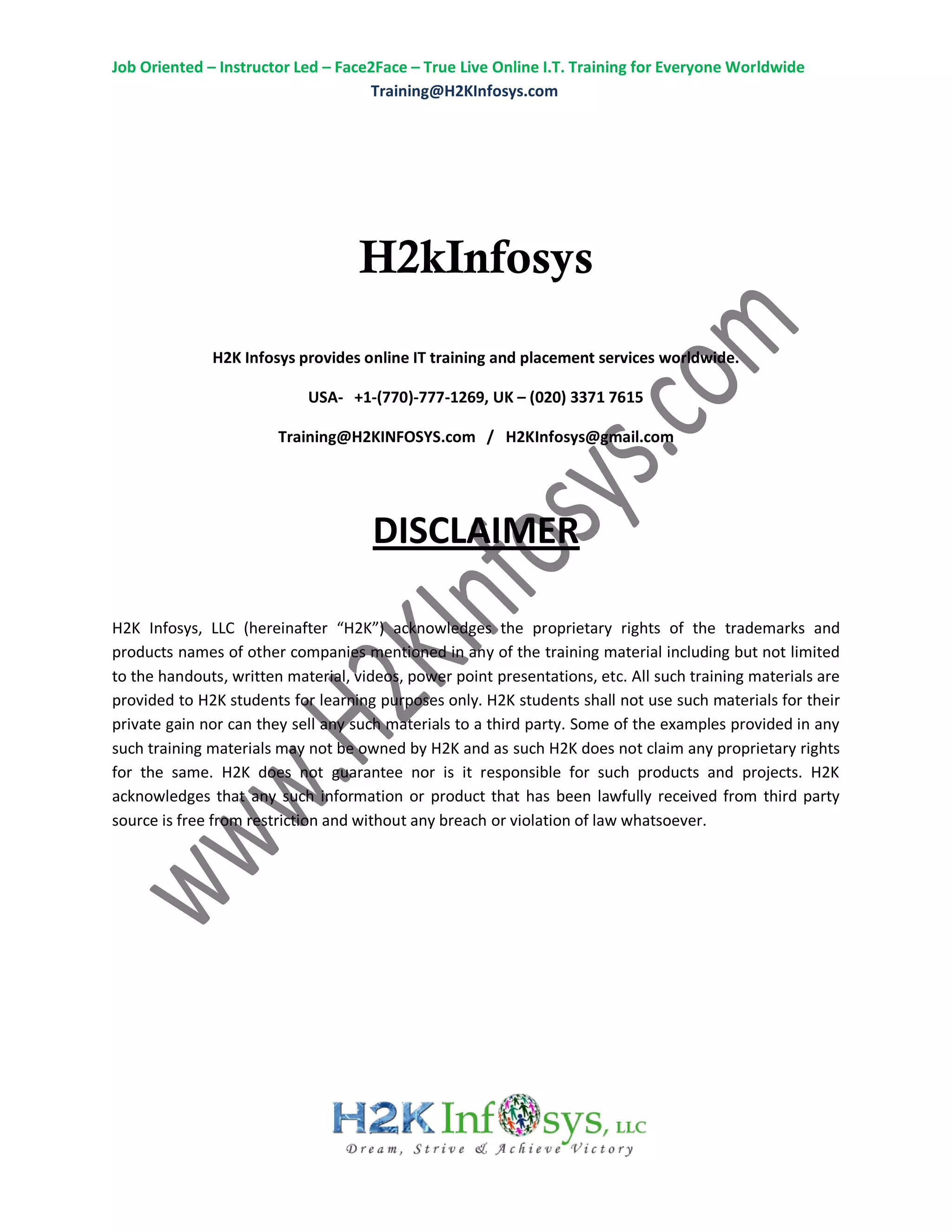 Job Oriented – Instructor Led – Face2Face – True Live Online I.T. Training for Everyone Worldwide
Training@H2KInfosys.com
H2kInfosys
H2K Infosys provides online IT training and placement services worldwide.
USA- +1-(770)-777-1269, UK – (020) 3371 7615
Training@H2KINFOSYS.com / H2KInfosys@gmail.com
DISCLAIMER
H2K Infosys, LLC (hereinafter “H2K”) acknowledges the proprietary rights of the trademarks and
products names of other companies mentioned in any of the training material including but not limited
to the handouts, written material, videos, power point presentations, etc. All such training materials are
provided to H2K students for learning purposes only. H2K students shall not use such materials for their
private gain nor can they sell any such materials to a third party. Some of the examples provided in any
such training materials may not be owned by H2K and as such H2K does not claim any proprietary rights
for the same. H2K does not guarantee nor is it responsible for such products and projects. H2K
acknowledges that any such information or product that has been lawfully received from third party
source is free from restriction and without any breach or violation of law whatsoever.
 