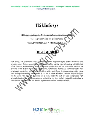 Job Oriented – Instructor Led – Face2Face – True Live Online I.T. Training for Everyone Worldwide
Training@H2KInfosys.com
H2kInfosys
H2K Infosys provides online IT training and placement services worldwide.
USA- +1-(770)-777-1269, UK – (020) 3371 7615
Training@H2KINFOSYS.com / H2KInfosys@gmail.com
DISCLAIMER
H2K Infosys, LLC (hereinafter “H2K”) acknowledges the proprietary rights of the trademarks and
products names of other companies mentioned in any of the training material including but not limited
to the handouts, written material, videos, power point presentations, etc. All such training materials are
provided to H2K students for learning purposes only. H2K students shall not use such materials for their
private gain nor can they sell any such materials to a third party. Some of the examples provided in any
such training materials may not be owned by H2K and as such H2K does not claim any proprietary rights
for the same. H2K does not guarantee nor is it responsible for such products and projects. H2K
acknowledges that any such information or product that has been lawfully received from third party
source is free from restriction and without any breach or violation of law whatsoever.
 