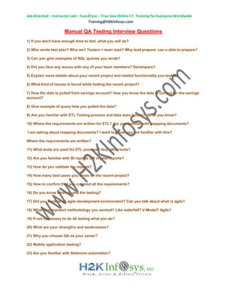 Job Oriented – Instructor Led – Face2Face – True Live Online I.T. Training for Everyone Worldwide
Training@H2KInfosys.com
Manual QA Testing Interview Questions
1) If you don't have enough time to test, what you will do?
2) Who wrote test plan? Who we? Testers > team lead? Why lead prepare, can u able to prepare?
3) Can you give examples of SQL queries you wrote?
4) Did you face any issues with any of your team members? Developers?
5) Explain more details about your recent project and related functionality you tested?
6) What kind of issues is found while testing the recent project?
7) How the data is pulled from savings account? How you know the data is correct for the savings
account?
8) Give example of query how you pulled the data?
9) Are you familiar with ETL Testing process and data ware house? What you know?
10) Where the requirements are written for ETL? Are you familiar with mapping documents?
I am asking about mapping documents? I want to know you are familiar with this?
Where the requirements are written?
11) What tools are used for ETL process? Any other tools?
12) Are you familiar with BI reports OR crystal reports?
13) How do you validate the reports?
14) How many test cases you wrote on the recent project?
15) How to confirm that you covered all the requirements?
16) Do you know when to end the testing?
17) Did you worked on agile development environment? Can you talk about what is agile?
18) What development methodology you worked? Like waterfall? V-Model? Agile?
19) If not necessary to do all testing what you do?
20) What are your strengths and weaknesses?
21) Why you choose QA as your career?
22) Mobile application testing?
23) Are you familiar with Selenium automation?
 