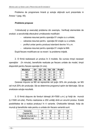 MODELAREA ŞI SIMULAREA PROCESELOR ECONOMICE
- 10 -
Problema de programare liniară şi soluţia obţinută sunt prezentate in
Anexa 1 (pag. 49).
Probleme propuse
1.Introduceţi şi executaţi problema din exemplu. Verificaţi elementele de
analiză a senzitivităţi efectuând următoarele modificări:
- valoarea resursei pentru operaţia 01 creşte cu o unitate;
- valoarea resursei pentru operaţia 02 creşte cu o unitate;
- profitul unitar pentru produsul standard devine 14 u.m.
- valoarea resursei pentru operaţia 01 creşte la 846.
După fiecare modificare se va reveni la problema iniţială.
2. O firmă realizează un produs în 3 modele. Se cunosc timpii necesari
operaţiilor (în minute), beneficiile realizate pe fiecare unitate de model, timpii
disponibili pentru fiecare operaţie (în ore).
Modelul O1 O2 O3 O4 O5 Profit
M1 20 19 25 18 30 10
M2 21 20 30 14 25 9
M3 22 14 24 27 22 11
Disponibil 100 80 70 90 100
Cererea impune ca M2 să reprezinte cel puţin 30% din producţie, iar M3
cel mult 20% din producţie. Să se determine programul optim de fabricaţie. Să se
analizeze soluţia rezultată.
3. O firmă dispune de fonduri băneşti (K=7000 u.m.) şi forţă de muncă
(L=1500 om-zile). Pentru realizarea a 250 unităţi dintr-un anumit produs. Există
posibilitatea de a realiza produsul în 4 variante. Cheltuielile băneşti, forţa de
muncă şi beneficiile nete pentru o unitate din fiecare variantă sunt:
Variante V1 V2 V3 V4
Capital (K) 34 32 20 17
Forţă de muncă (L) 7 4 3 4
Beneficiul net 24 14 9 8
 